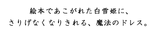 絵本であこがれた白雪姫に、さりげなくなりきれる、魔法のドレス。