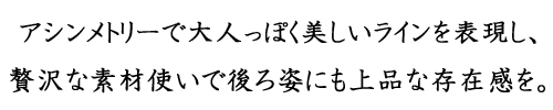 アシンメトリーで大人っぽく美しいラインを表現し、贅沢な素材使いで後ろ姿にも上品な存在感を。